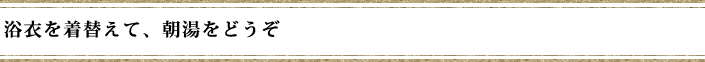 浴衣を着替えて、朝湯をどうぞ